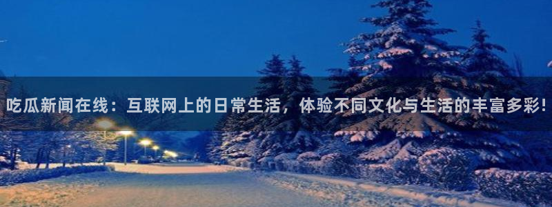 911吃瓜资讯:吃瓜新闻在线:互联网上的日常生活,体验不同文化与生活的丰富多彩!